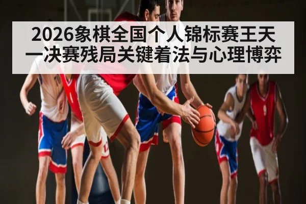 2026象棋全国个人锦标赛王天一决赛残局关键着法与心理博弈
