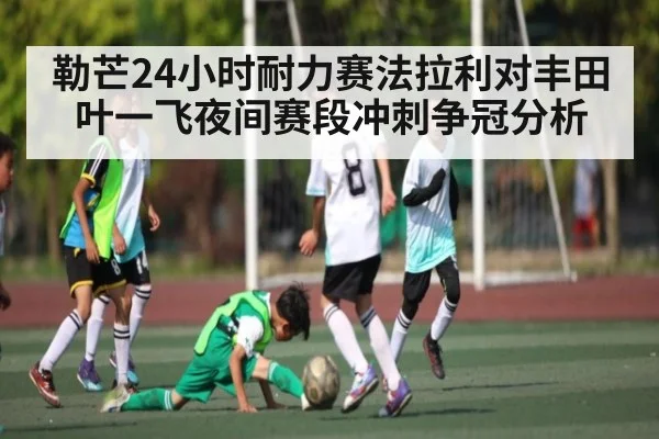 勒芒24小时耐力赛法拉利对丰田叶一飞夜间赛段冲刺争冠分析
